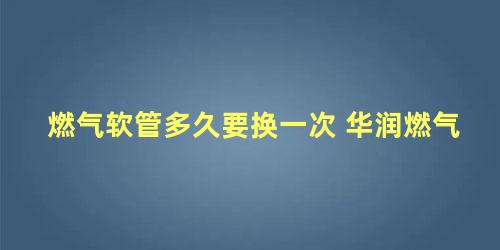 燃气软管多久要换一次 华润燃气